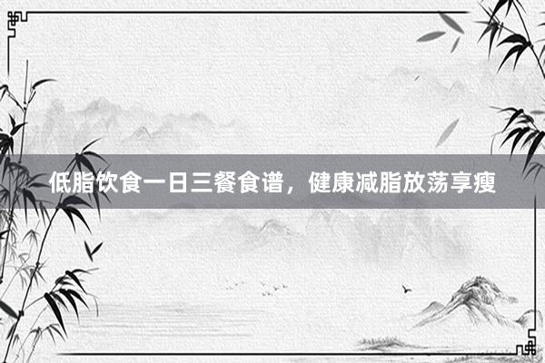 低脂饮食一日三餐食谱，健康减脂放荡享瘦