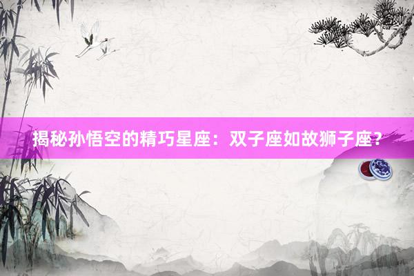 揭秘孙悟空的精巧星座：双子座如故狮子座？